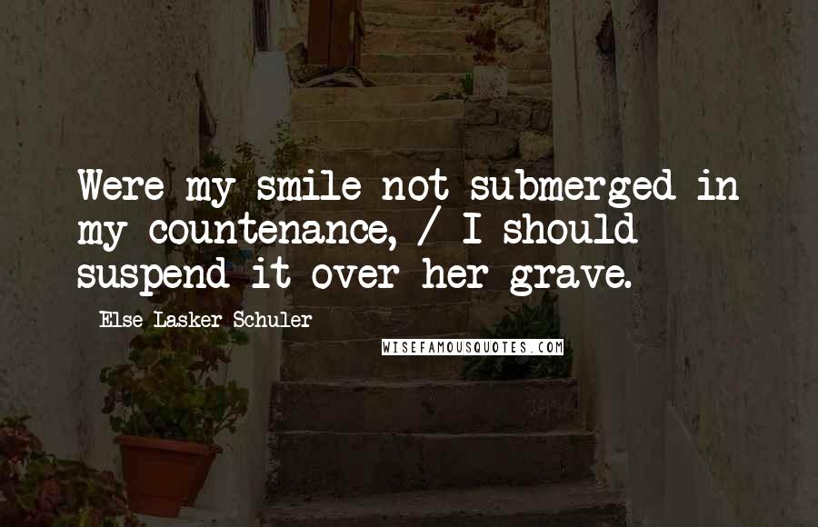 Else Lasker-Schuler Quotes: Were my smile not submerged in my countenance, / I should suspend it over her grave.