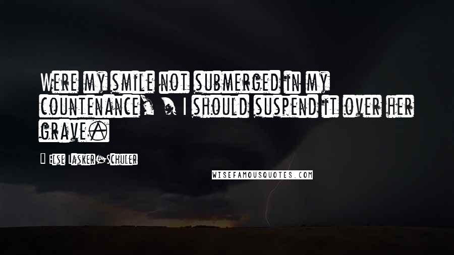 Else Lasker-Schuler Quotes: Were my smile not submerged in my countenance, / I should suspend it over her grave.