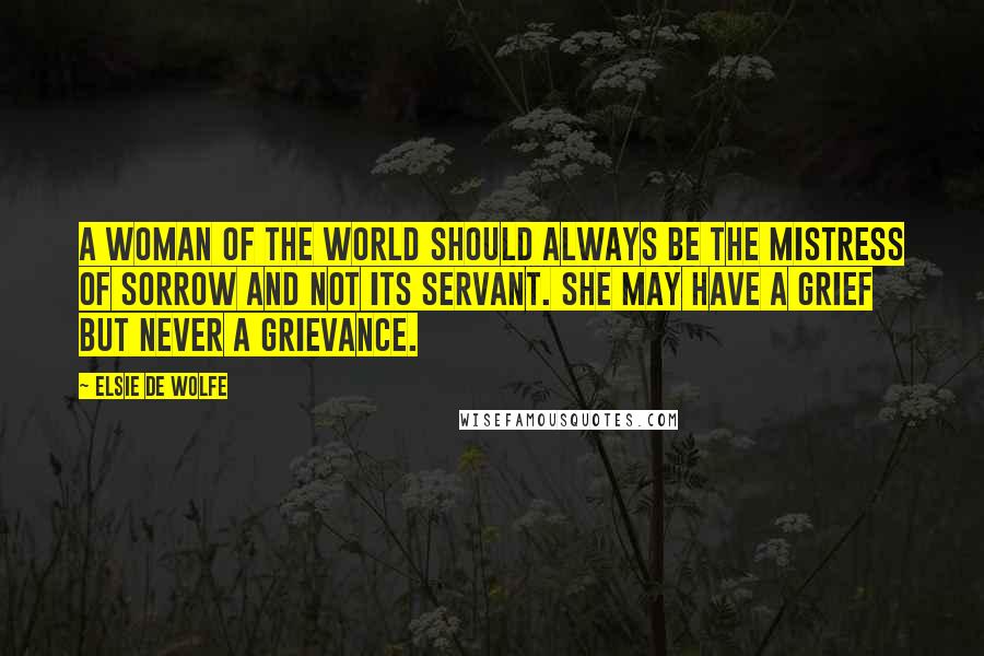 Elsie De Wolfe Quotes: A woman of the world should always be the mistress of sorrow and not its servant. She may have a grief but never a grievance.