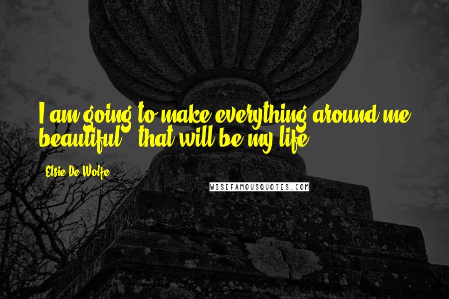 Elsie De Wolfe Quotes: I am going to make everything around me beautiful - that will be my life.