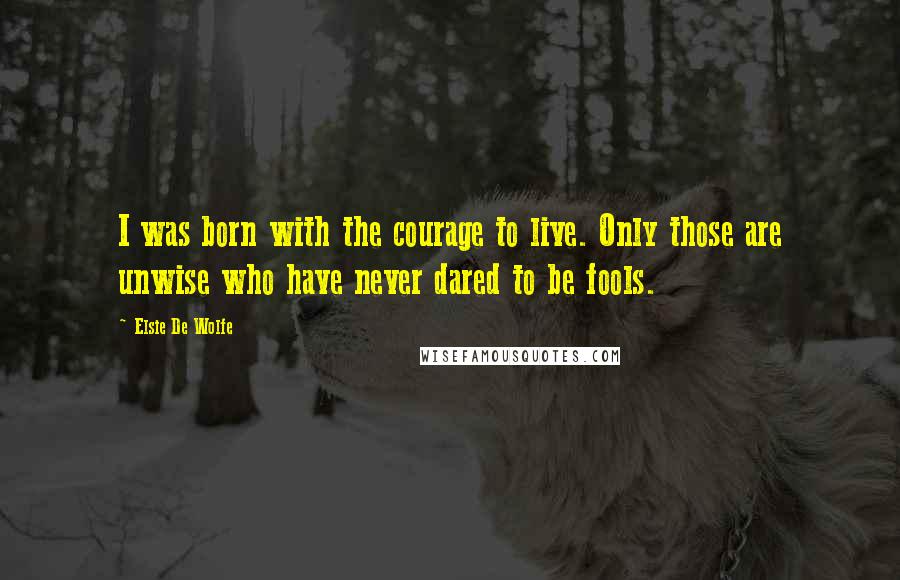 Elsie De Wolfe Quotes: I was born with the courage to live. Only those are unwise who have never dared to be fools.