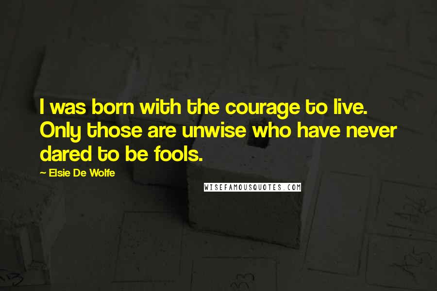 Elsie De Wolfe Quotes: I was born with the courage to live. Only those are unwise who have never dared to be fools.