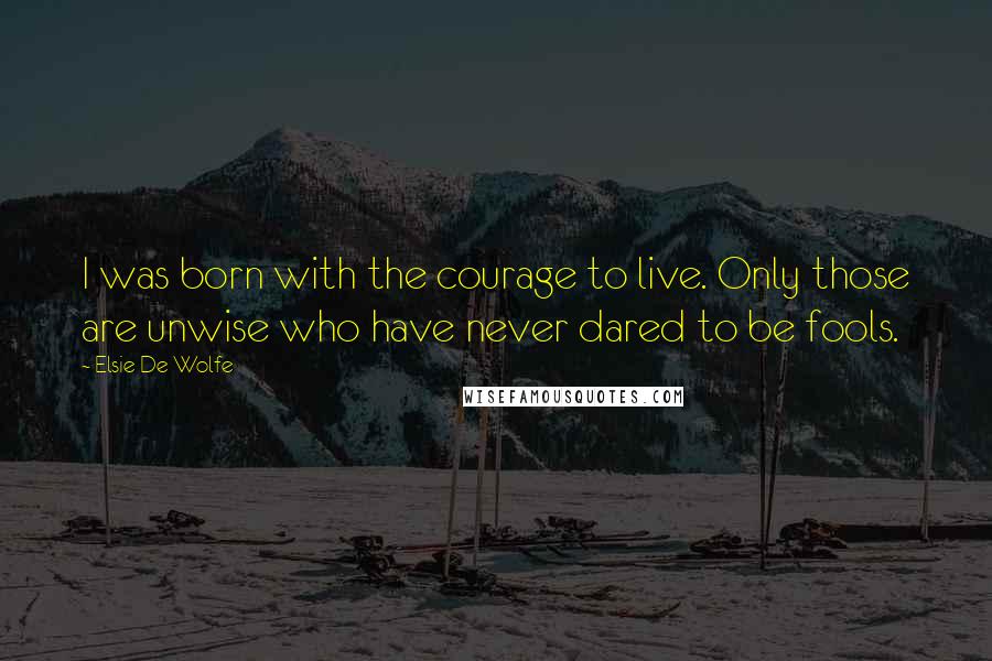 Elsie De Wolfe Quotes: I was born with the courage to live. Only those are unwise who have never dared to be fools.