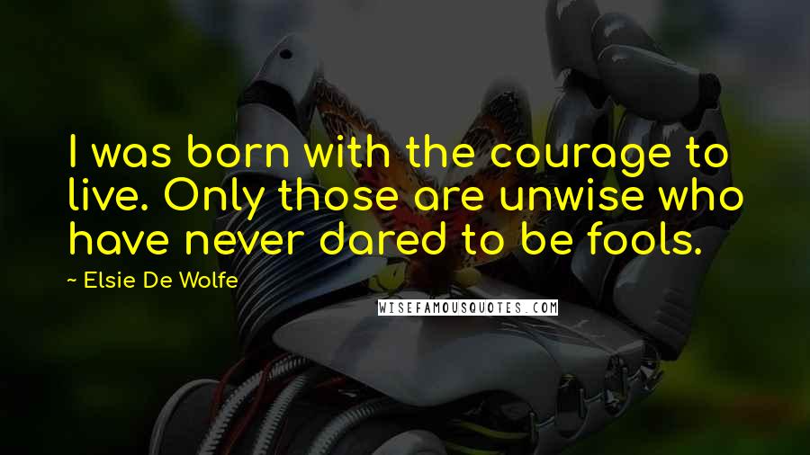 Elsie De Wolfe Quotes: I was born with the courage to live. Only those are unwise who have never dared to be fools.