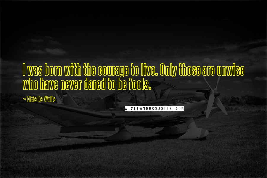 Elsie De Wolfe Quotes: I was born with the courage to live. Only those are unwise who have never dared to be fools.