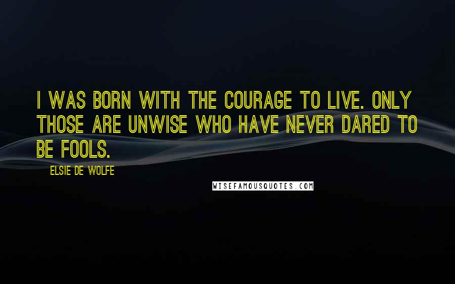 Elsie De Wolfe Quotes: I was born with the courage to live. Only those are unwise who have never dared to be fools.