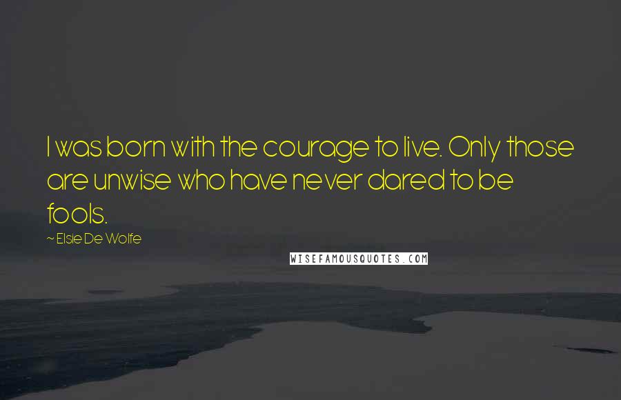 Elsie De Wolfe Quotes: I was born with the courage to live. Only those are unwise who have never dared to be fools.