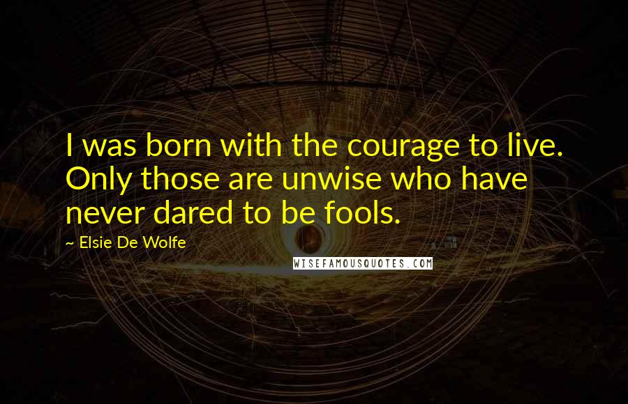 Elsie De Wolfe Quotes: I was born with the courage to live. Only those are unwise who have never dared to be fools.