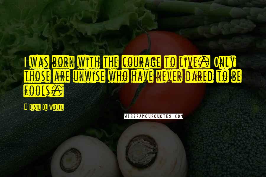 Elsie De Wolfe Quotes: I was born with the courage to live. Only those are unwise who have never dared to be fools.