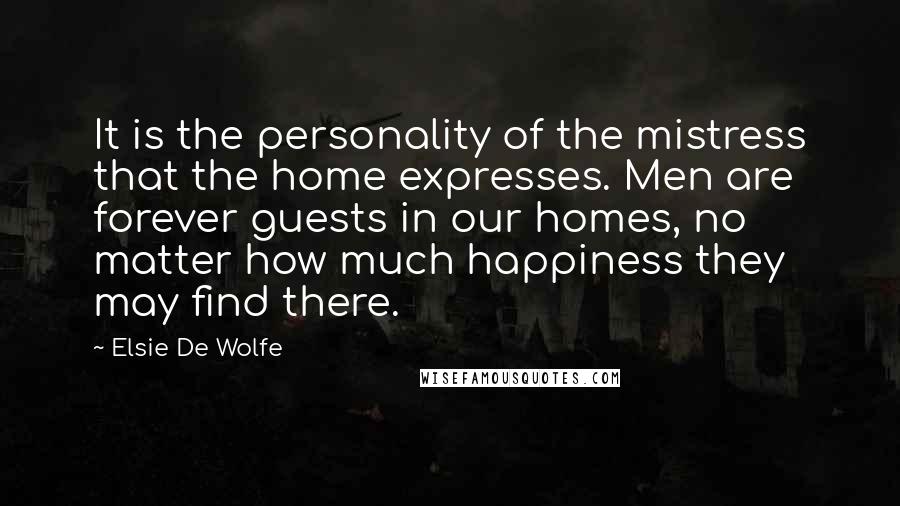 Elsie De Wolfe Quotes: It is the personality of the mistress that the home expresses. Men are forever guests in our homes, no matter how much happiness they may find there.