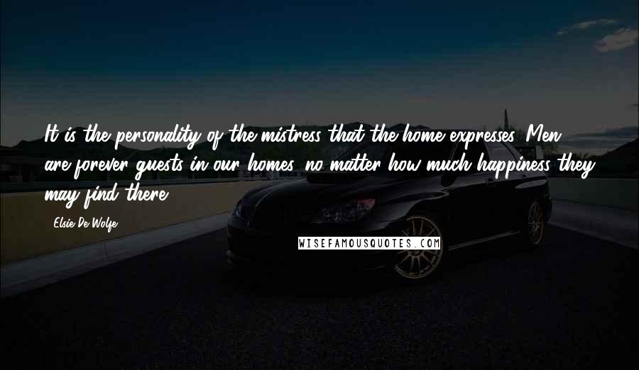 Elsie De Wolfe Quotes: It is the personality of the mistress that the home expresses. Men are forever guests in our homes, no matter how much happiness they may find there.