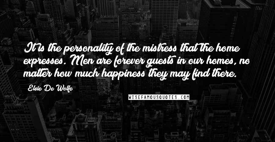 Elsie De Wolfe Quotes: It is the personality of the mistress that the home expresses. Men are forever guests in our homes, no matter how much happiness they may find there.