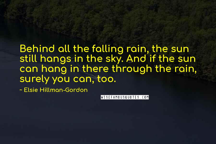 Elsie Hillman-Gordon Quotes: Behind all the falling rain, the sun still hangs in the sky. And if the sun can hang in there through the rain, surely you can, too.
