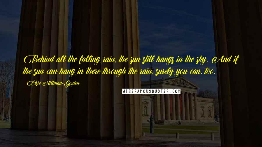 Elsie Hillman-Gordon Quotes: Behind all the falling rain, the sun still hangs in the sky. And if the sun can hang in there through the rain, surely you can, too.