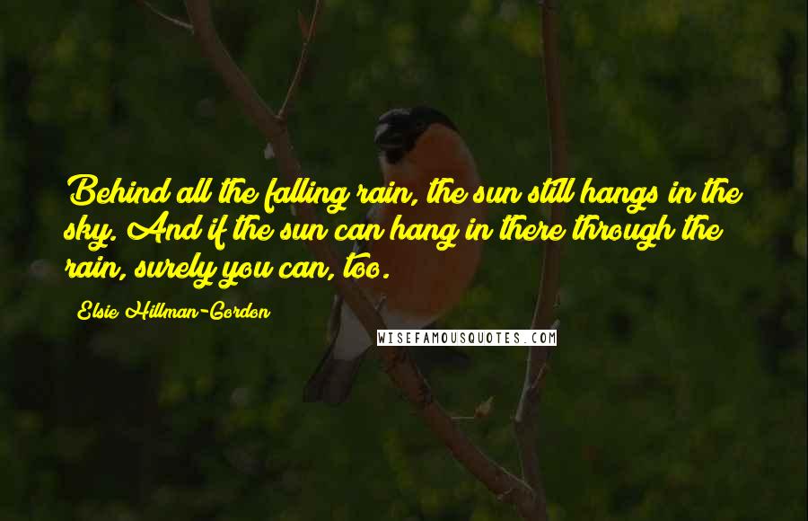 Elsie Hillman-Gordon Quotes: Behind all the falling rain, the sun still hangs in the sky. And if the sun can hang in there through the rain, surely you can, too.