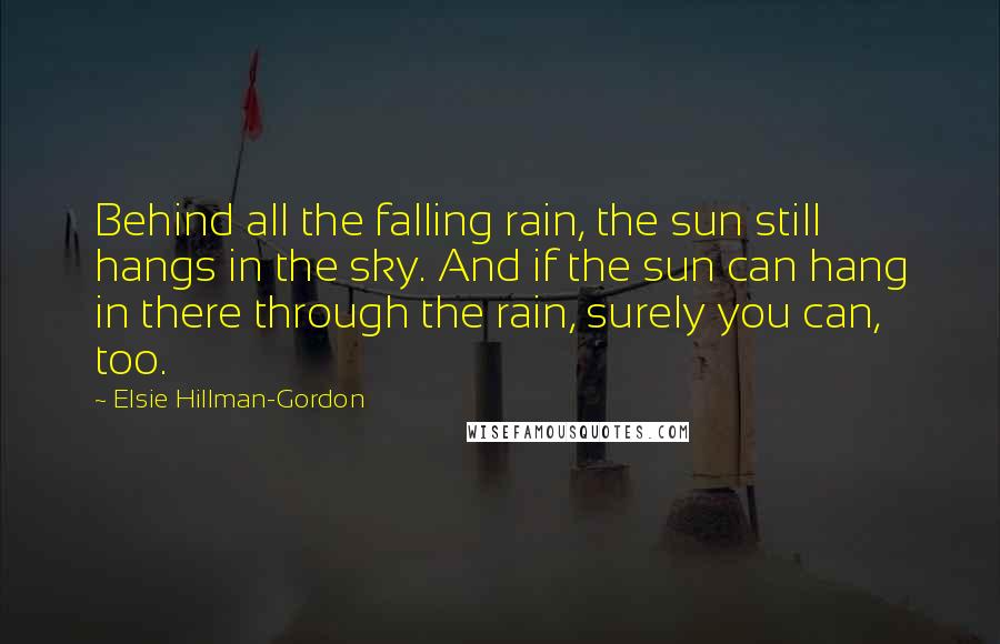 Elsie Hillman-Gordon Quotes: Behind all the falling rain, the sun still hangs in the sky. And if the sun can hang in there through the rain, surely you can, too.