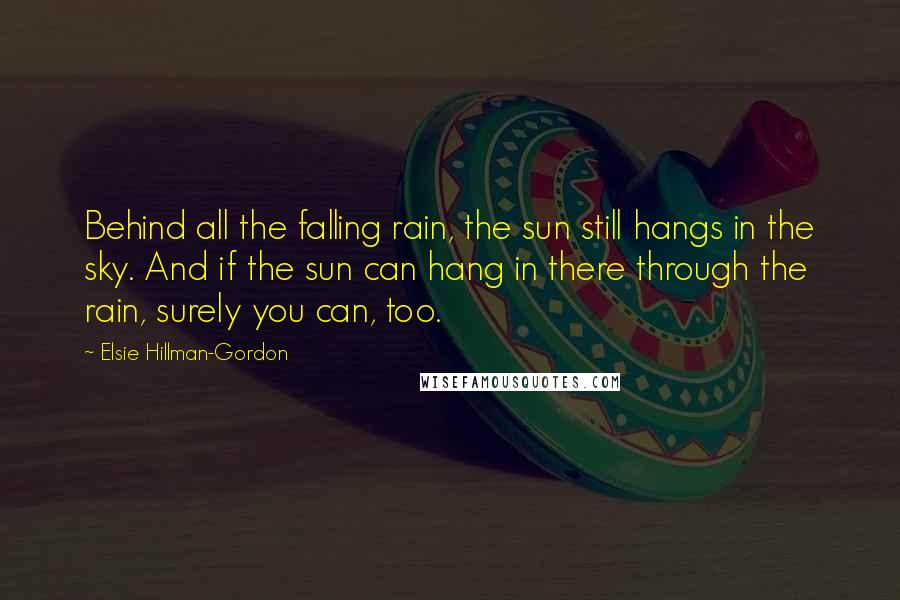 Elsie Hillman-Gordon Quotes: Behind all the falling rain, the sun still hangs in the sky. And if the sun can hang in there through the rain, surely you can, too.