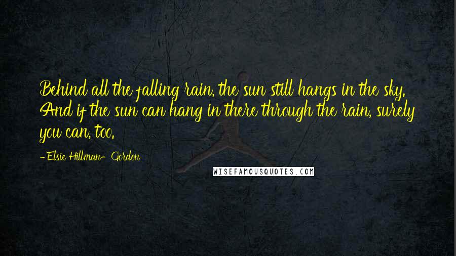 Elsie Hillman-Gordon Quotes: Behind all the falling rain, the sun still hangs in the sky. And if the sun can hang in there through the rain, surely you can, too.