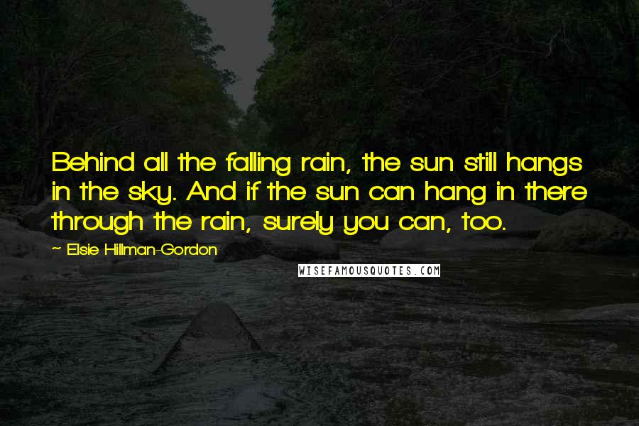 Elsie Hillman-Gordon Quotes: Behind all the falling rain, the sun still hangs in the sky. And if the sun can hang in there through the rain, surely you can, too.