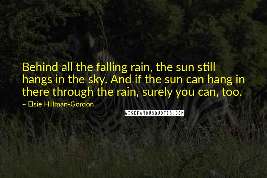 Elsie Hillman-Gordon Quotes: Behind all the falling rain, the sun still hangs in the sky. And if the sun can hang in there through the rain, surely you can, too.