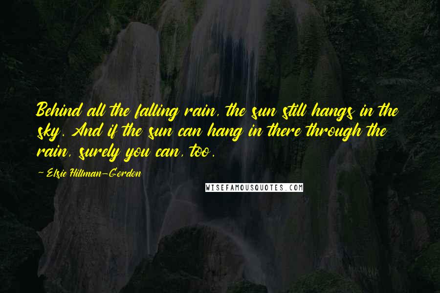 Elsie Hillman-Gordon Quotes: Behind all the falling rain, the sun still hangs in the sky. And if the sun can hang in there through the rain, surely you can, too.