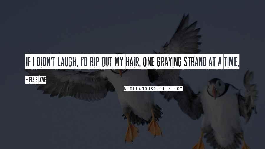Elsie Love Quotes: If I didn't laugh, I'd rip out my hair, one graying strand at a time.