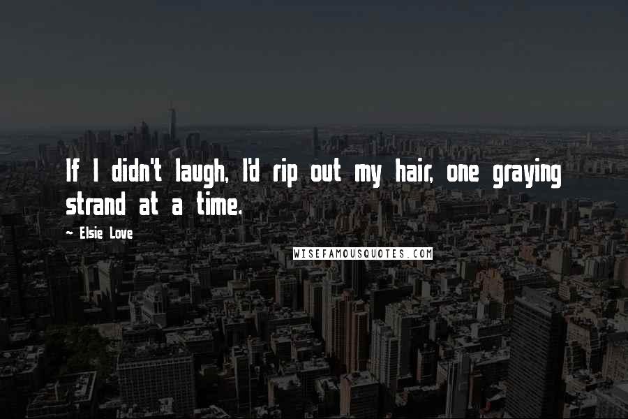 Elsie Love Quotes: If I didn't laugh, I'd rip out my hair, one graying strand at a time.