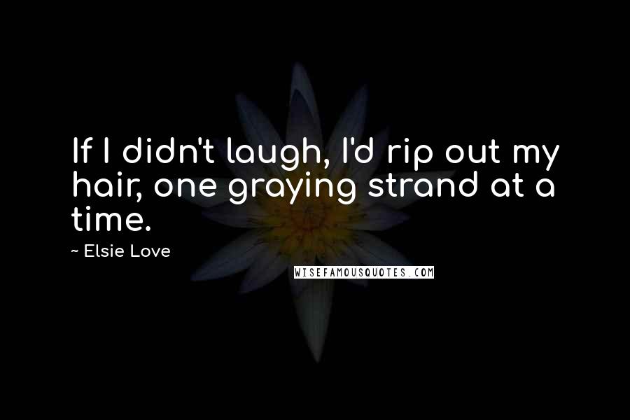 Elsie Love Quotes: If I didn't laugh, I'd rip out my hair, one graying strand at a time.