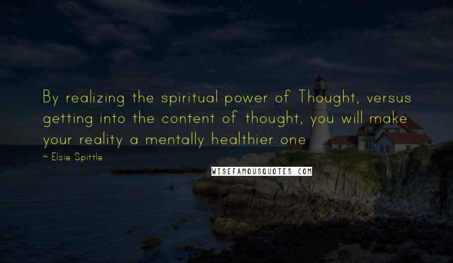 Elsie Spittle Quotes: By realizing the spiritual power of Thought, versus getting into the content of thought, you will make your reality a mentally healthier one