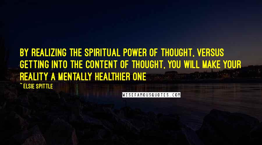 Elsie Spittle Quotes: By realizing the spiritual power of Thought, versus getting into the content of thought, you will make your reality a mentally healthier one