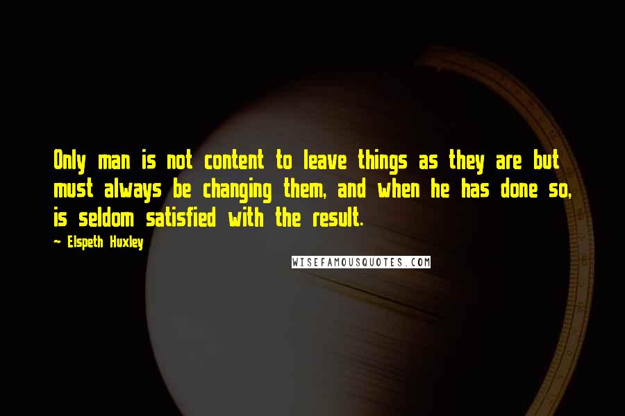 Elspeth Huxley Quotes: Only man is not content to leave things as they are but must always be changing them, and when he has done so, is seldom satisfied with the result.