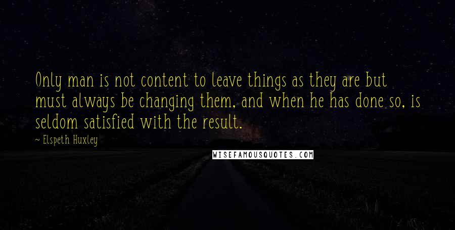 Elspeth Huxley Quotes: Only man is not content to leave things as they are but must always be changing them, and when he has done so, is seldom satisfied with the result.