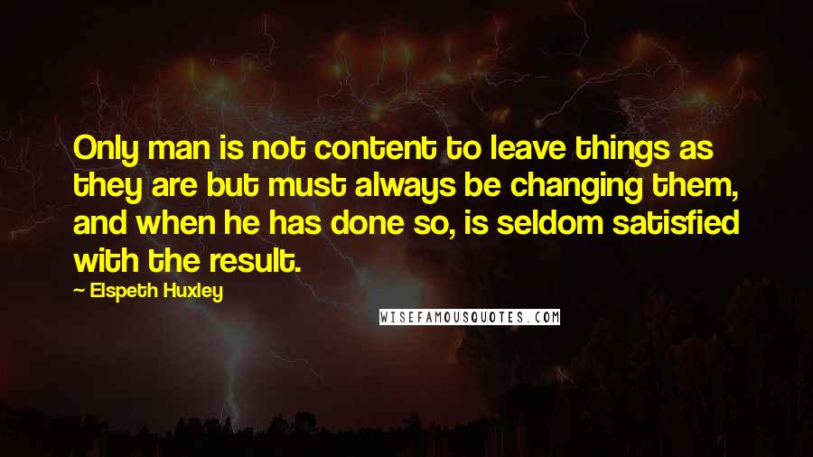 Elspeth Huxley Quotes: Only man is not content to leave things as they are but must always be changing them, and when he has done so, is seldom satisfied with the result.