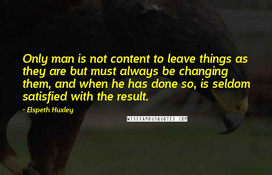 Elspeth Huxley Quotes: Only man is not content to leave things as they are but must always be changing them, and when he has done so, is seldom satisfied with the result.