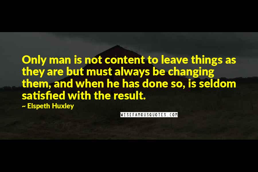 Elspeth Huxley Quotes: Only man is not content to leave things as they are but must always be changing them, and when he has done so, is seldom satisfied with the result.