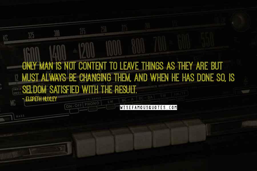 Elspeth Huxley Quotes: Only man is not content to leave things as they are but must always be changing them, and when he has done so, is seldom satisfied with the result.