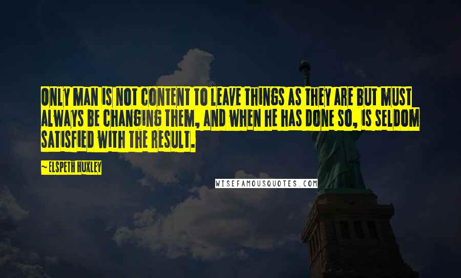 Elspeth Huxley Quotes: Only man is not content to leave things as they are but must always be changing them, and when he has done so, is seldom satisfied with the result.