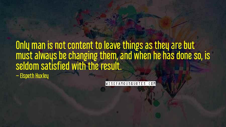 Elspeth Huxley Quotes: Only man is not content to leave things as they are but must always be changing them, and when he has done so, is seldom satisfied with the result.