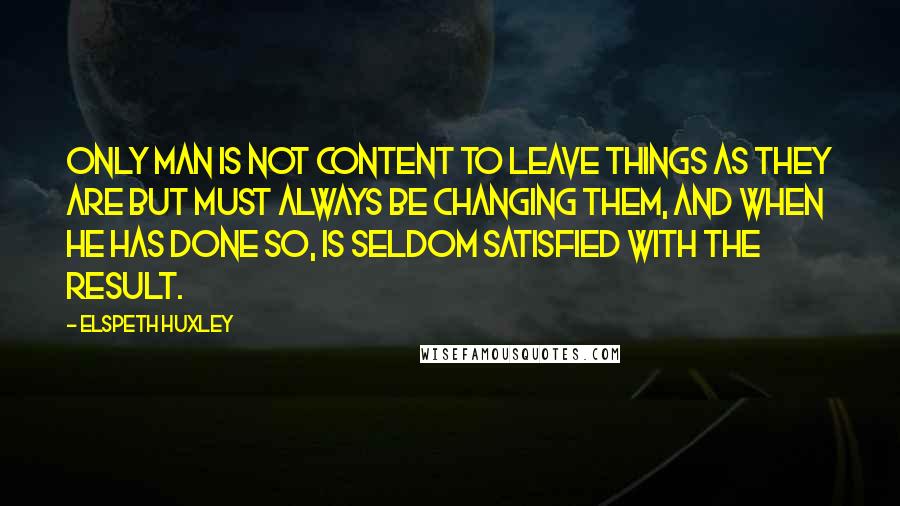 Elspeth Huxley Quotes: Only man is not content to leave things as they are but must always be changing them, and when he has done so, is seldom satisfied with the result.