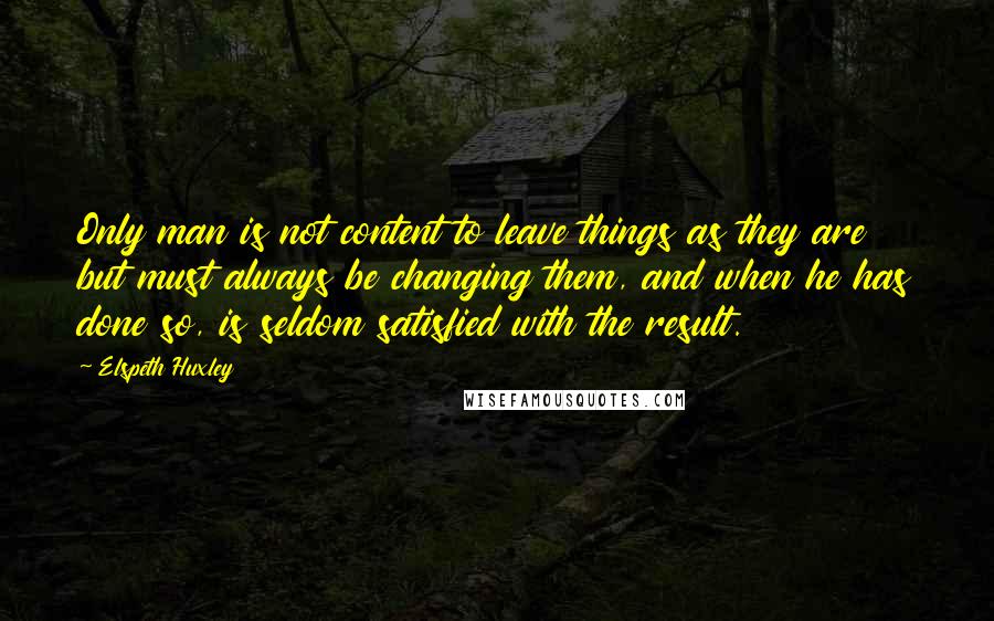 Elspeth Huxley Quotes: Only man is not content to leave things as they are but must always be changing them, and when he has done so, is seldom satisfied with the result.