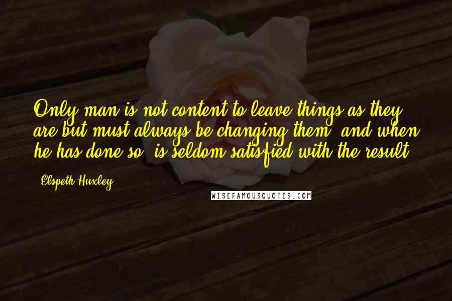 Elspeth Huxley Quotes: Only man is not content to leave things as they are but must always be changing them, and when he has done so, is seldom satisfied with the result.