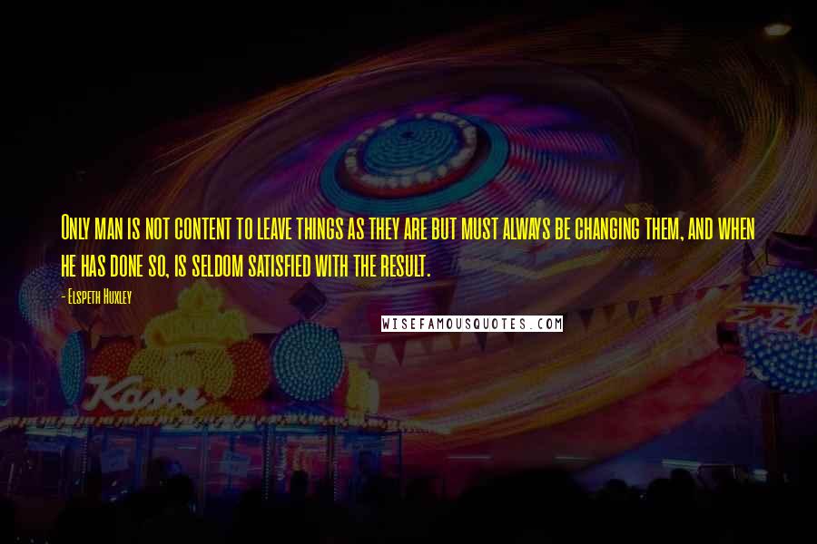 Elspeth Huxley Quotes: Only man is not content to leave things as they are but must always be changing them, and when he has done so, is seldom satisfied with the result.