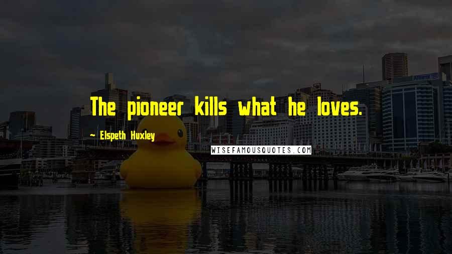 Elspeth Huxley Quotes: The pioneer kills what he loves.