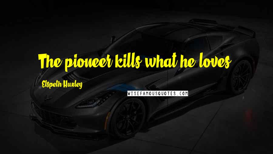 Elspeth Huxley Quotes: The pioneer kills what he loves.