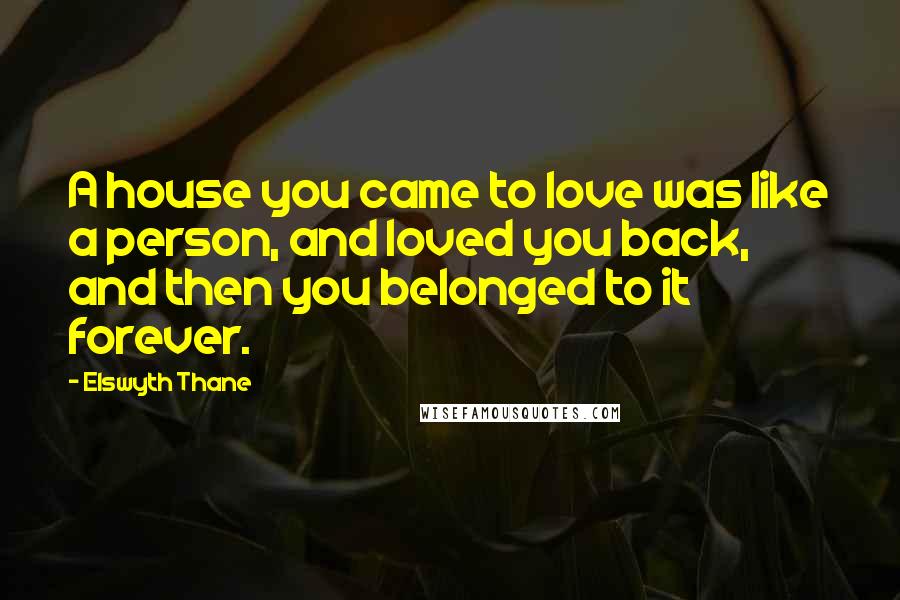 Elswyth Thane Quotes: A house you came to love was like a person, and loved you back, and then you belonged to it forever.