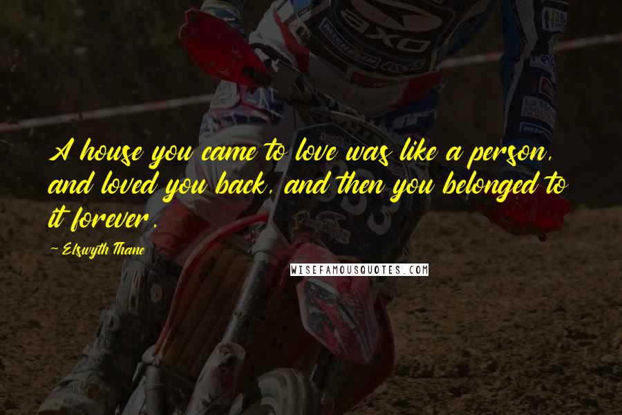 Elswyth Thane Quotes: A house you came to love was like a person, and loved you back, and then you belonged to it forever.