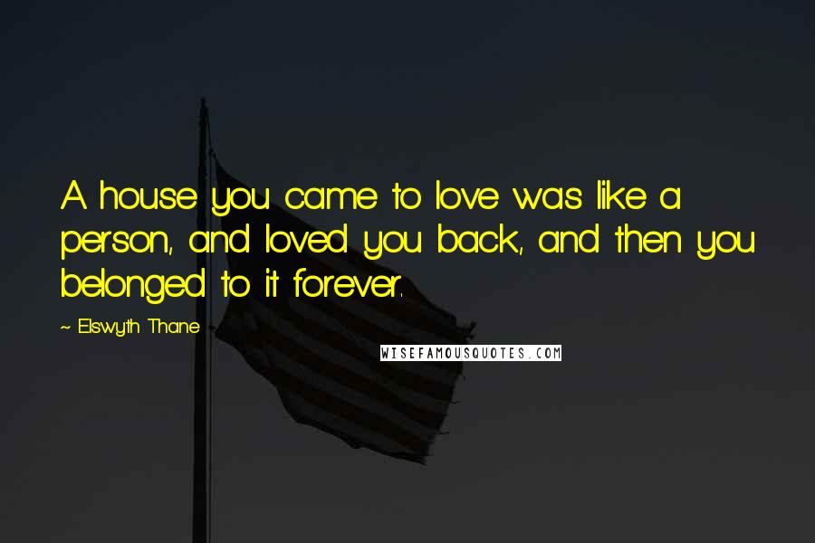 Elswyth Thane Quotes: A house you came to love was like a person, and loved you back, and then you belonged to it forever.