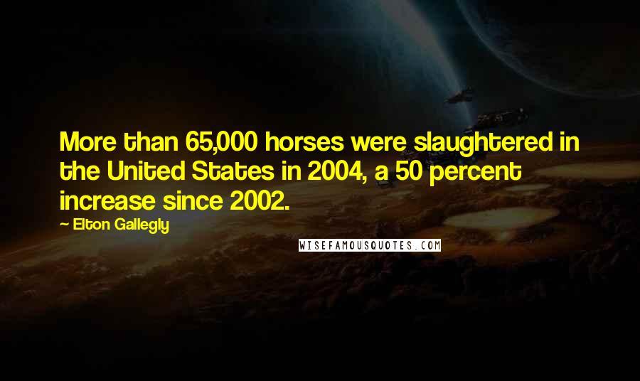Elton Gallegly Quotes: More than 65,000 horses were slaughtered in the United States in 2004, a 50 percent increase since 2002.