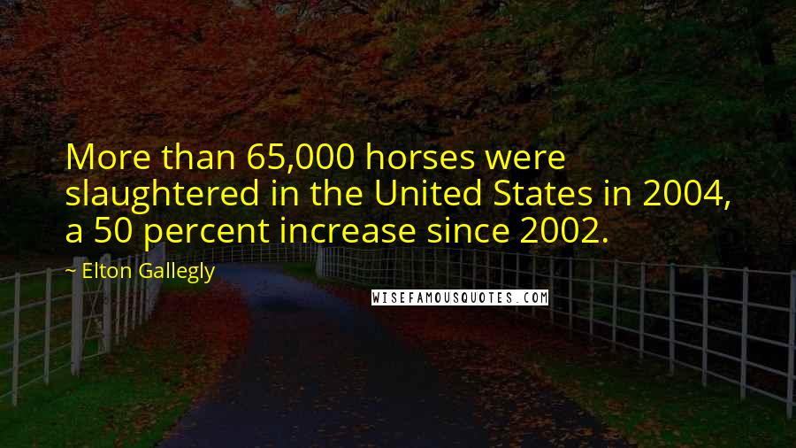 Elton Gallegly Quotes: More than 65,000 horses were slaughtered in the United States in 2004, a 50 percent increase since 2002.
