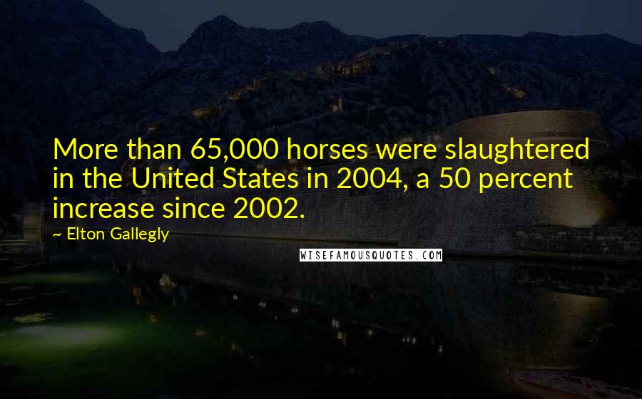 Elton Gallegly Quotes: More than 65,000 horses were slaughtered in the United States in 2004, a 50 percent increase since 2002.